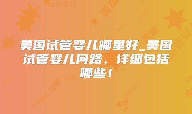 美国试管婴儿哪里好_美国试管婴儿问路，详细包括哪些！