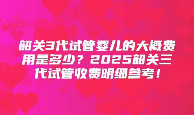 韶关3代试管婴儿的大概费用是多少？2025韶关三代试管收费明细参考！