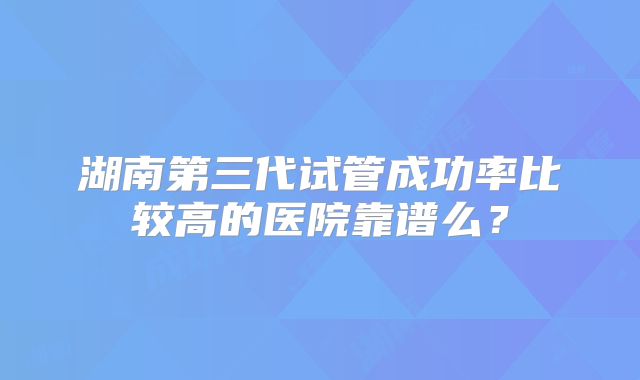 湖南第三代试管成功率比较高的医院靠谱么？