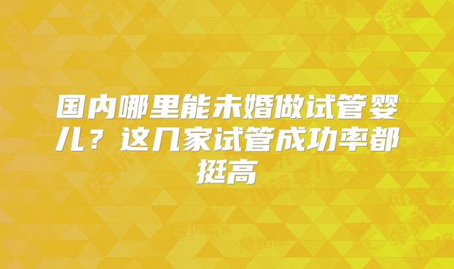 国内哪里能未婚做试管婴儿？这几家试管成功率都挺高