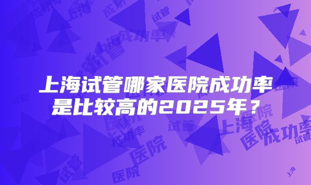 上海试管哪家医院成功率是比较高的2025年？