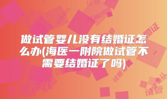 做试管婴儿没有结婚证怎么办(海医一附院做试管不需要结婚证了吗)