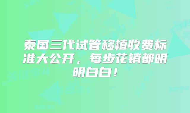 泰国三代试管移植收费标准大公开，每步花销都明明白白！