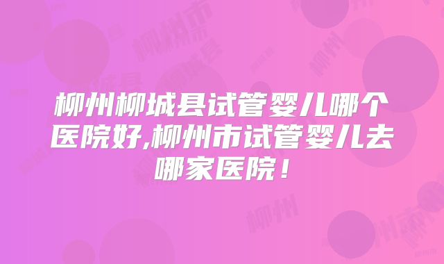 柳州柳城县试管婴儿哪个医院好,柳州市试管婴儿去哪家医院！
