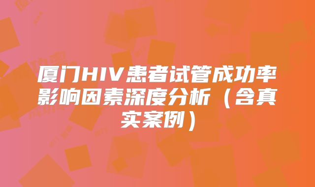 厦门HIV患者试管成功率影响因素深度分析（含真实案例）