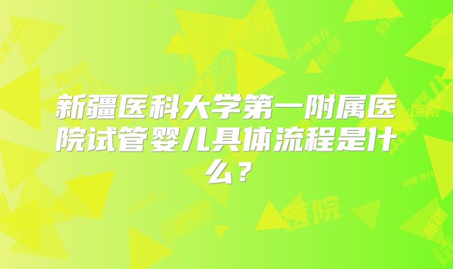 新疆医科大学第一附属医院试管婴儿具体流程是什么？