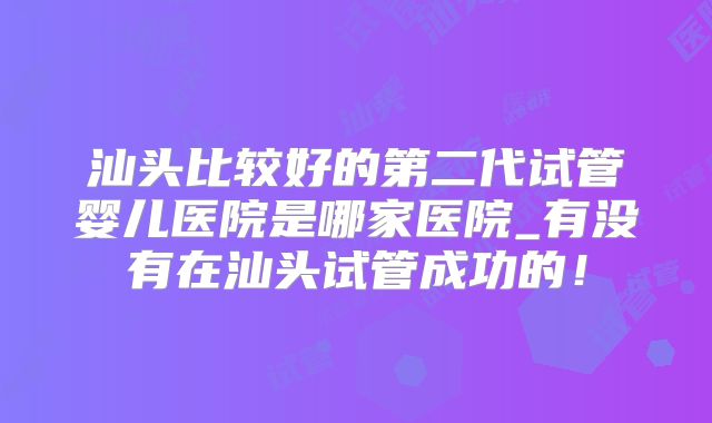 汕头比较好的第二代试管婴儿医院是哪家医院_有没有在汕头试管成功的！