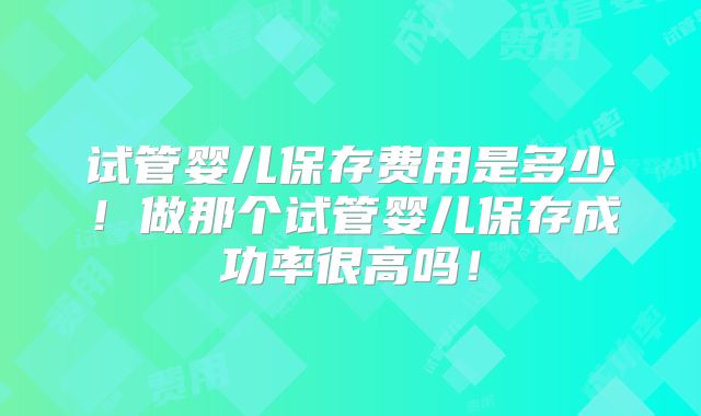 试管婴儿保存费用是多少！做那个试管婴儿保存成功率很高吗！