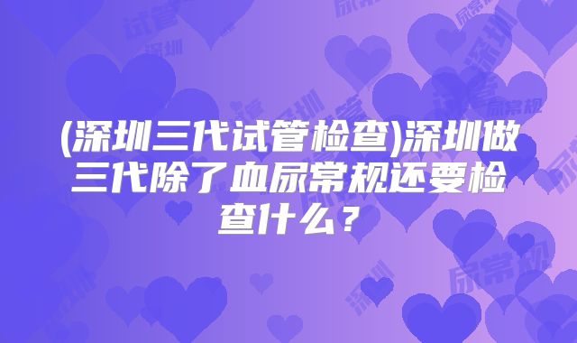 (深圳三代试管检查)深圳做三代除了血尿常规还要检查什么?