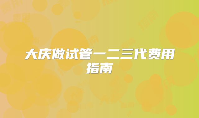 大庆做试管一二三代费用指南