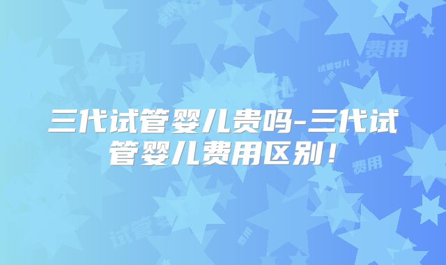 三代试管婴儿贵吗-三代试管婴儿费用区别！