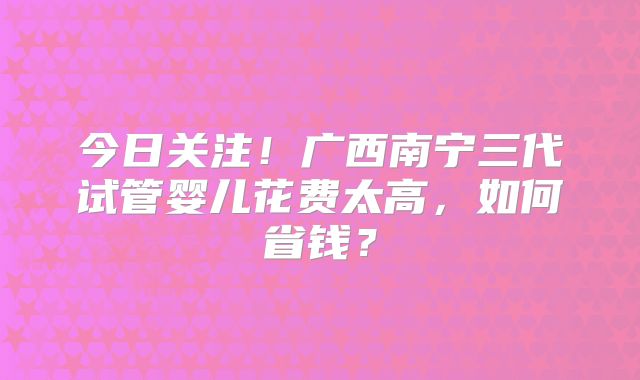 今日关注！广西南宁三代试管婴儿花费太高，如何省钱？