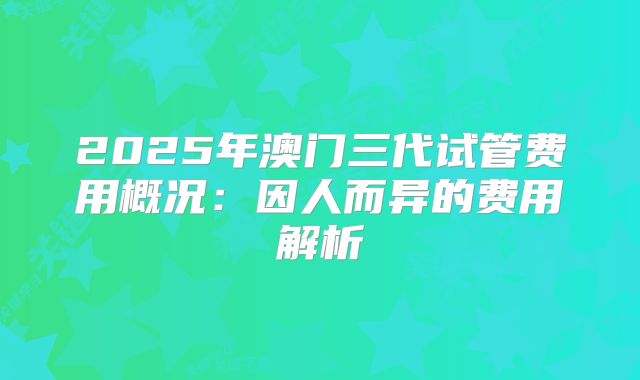 2025年澳门三代试管费用概况：因人而异的费用解析