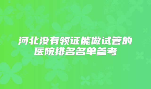 河北没有领证能做试管的医院排名名单参考