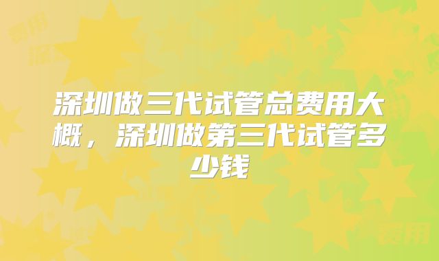深圳做三代试管总费用大概，深圳做第三代试管多少钱