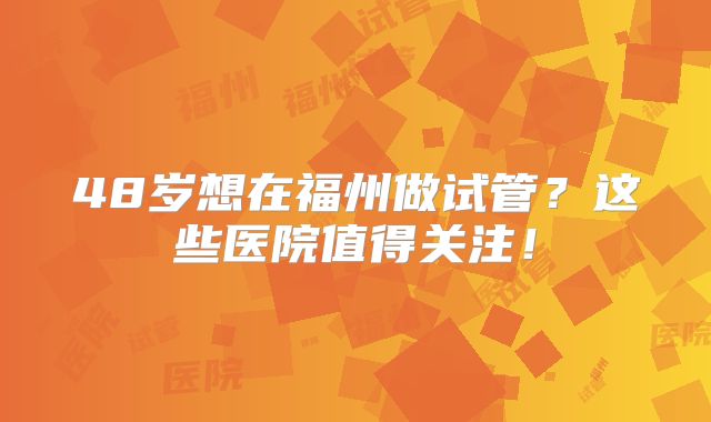 48岁想在福州做试管？这些医院值得关注！