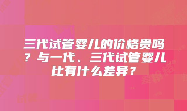 三代试管婴儿的价格贵吗?与一代、三代试管婴儿比有什么差异?