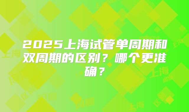 2025上海试管单周期和双周期的区别？哪个更准确？