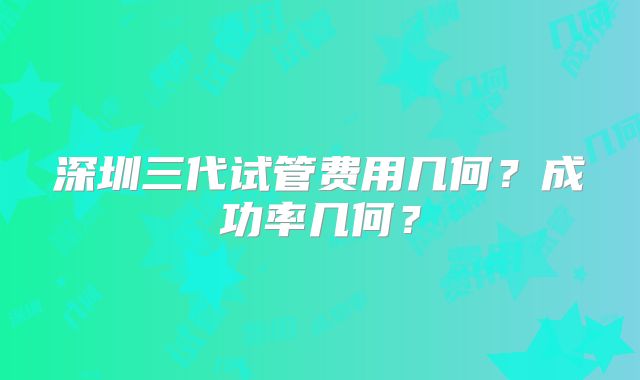 深圳三代试管费用几何？成功率几何？