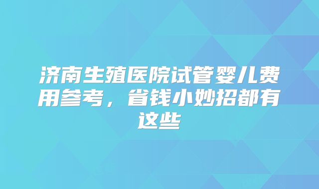 济南生殖医院试管婴儿费用参考,省钱小妙招都有这些