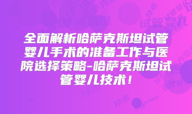 全面解析哈萨克斯坦试管婴儿手术的准备工作与医院选择策略-哈萨克斯坦试管婴儿技术!