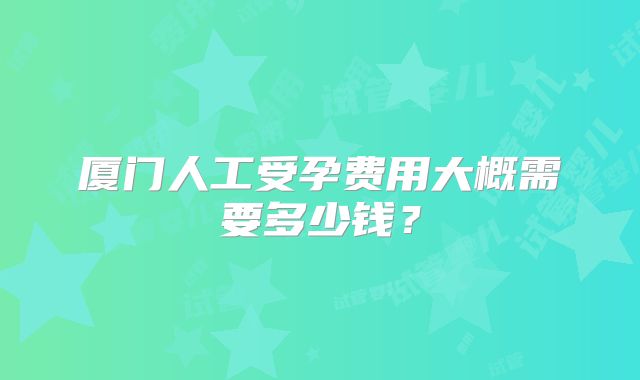 厦门人工受孕费用大概需要多少钱？