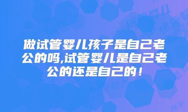 做试管婴儿孩子是自己老公的吗,试管婴儿是自己老公的还是自己的！