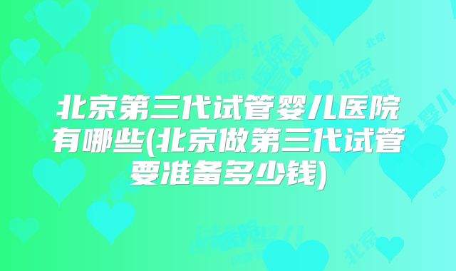 北京第三代试管婴儿医院有哪些(北京做第三代试管要准备多少钱)