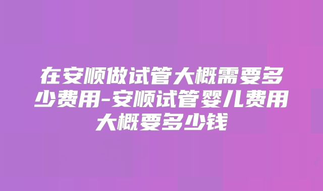 在安顺做试管大概需要多少费用-安顺试管婴儿费用大概要多少钱