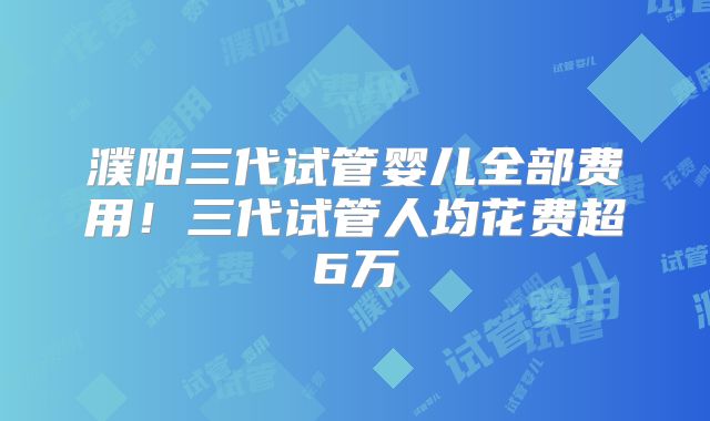 濮阳三代试管婴儿全部费用!三代试管人均花费超6万