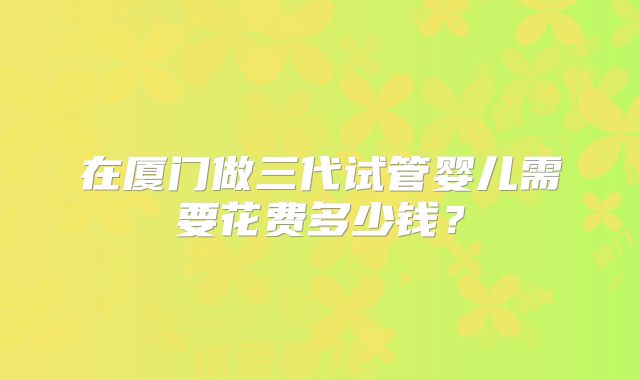 在厦门做三代试管婴儿需要花费多少钱？