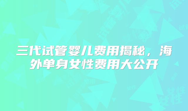 三代试管婴儿费用揭秘，海外单身女性费用大公开