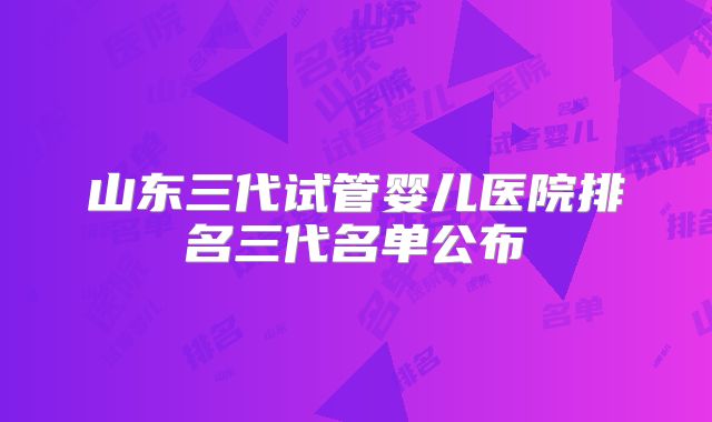 山东三代试管婴儿医院排名三代名单公布