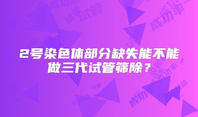 2号染色体部分缺失能不能做三代试管筛除？