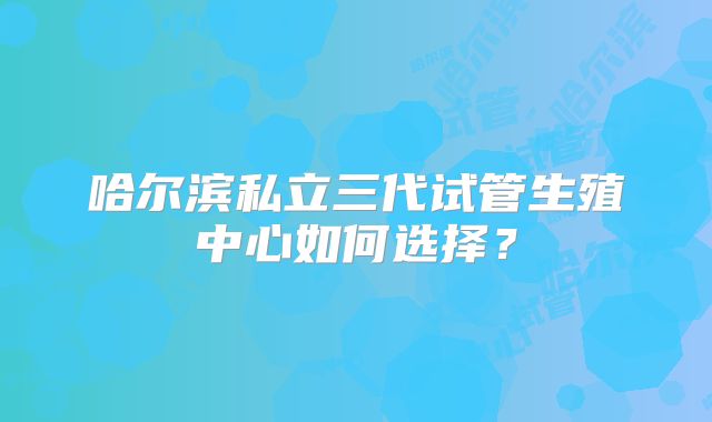 哈尔滨私立三代试管生殖中心如何选择?