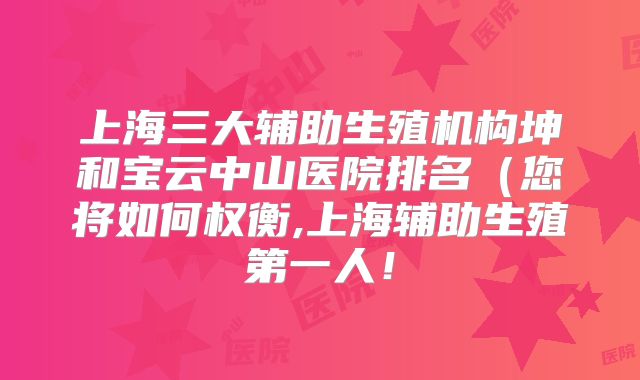 上海三大辅助生殖机构坤和宝云中山医院排名(您将如何权衡,上海辅助生殖第一人!
