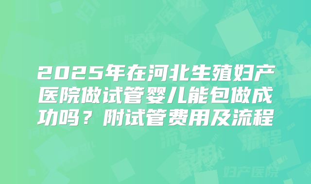 2025年在河北生殖妇产医院做试管婴儿能包做成功吗？附试管费用及流程