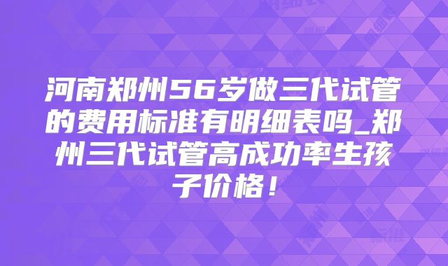 河南郑州56岁做三代试管的费用标准有明细表吗_郑州三代试管高成功率生孩子价格!