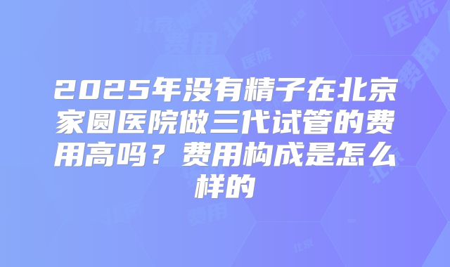 2025年没有精子在北京家圆医院做三代试管的费用高吗?费用构成是怎么样的