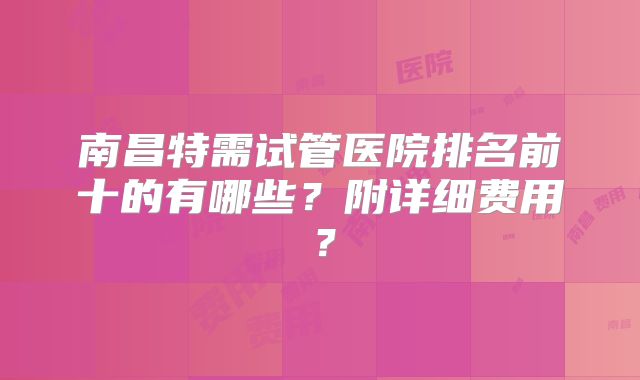 南昌特需试管医院排名前十的有哪些?附详细费用?