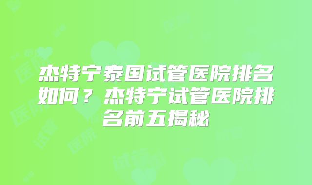 杰特宁泰国试管医院排名如何？杰特宁试管医院排名前五揭秘