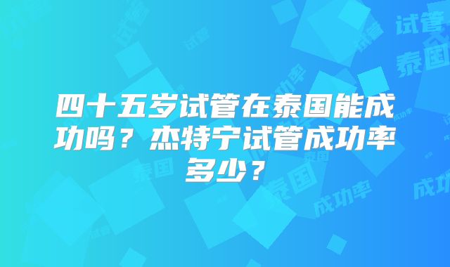 四十五岁试管在泰国能成功吗？杰特宁试管成功率多少？