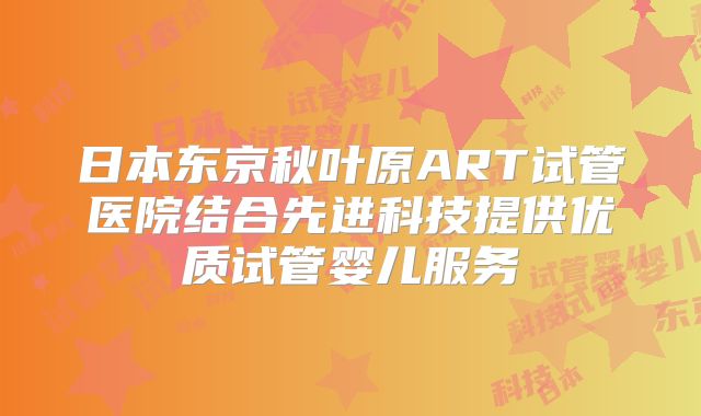 日本东京秋叶原ART试管医院结合先进科技提供优质试管婴儿服务
