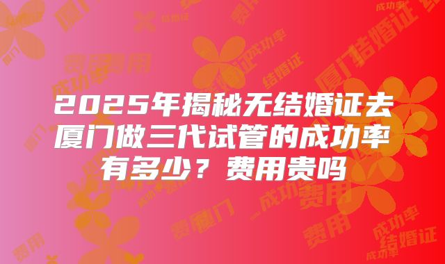 2025年揭秘无结婚证去厦门做三代试管的成功率有多少？费用贵吗