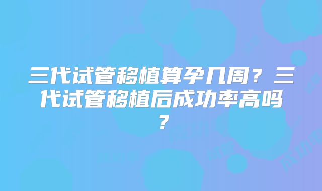 三代试管移植算孕几周？三代试管移植后成功率高吗？