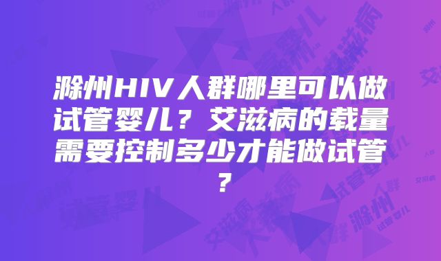 滁州HIV人群哪里可以做试管婴儿？艾滋病的载量需要控制多少才能做试管？