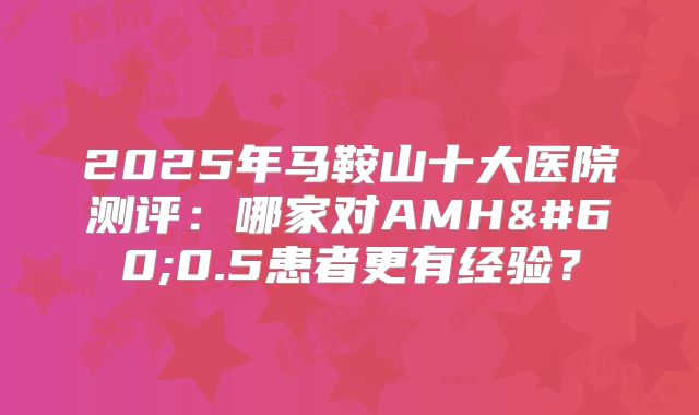 2025年马鞍山十大医院测评:哪家对AMH<0.5患者更有经验?