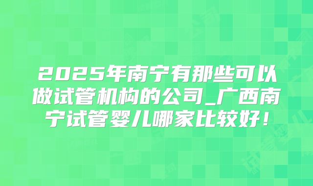2025年南宁有那些可以做试管机构的公司_广西南宁试管婴儿哪家比较好！