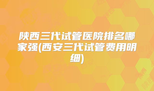 陕西三代试管医院排名哪家强(西安三代试管费用明细)