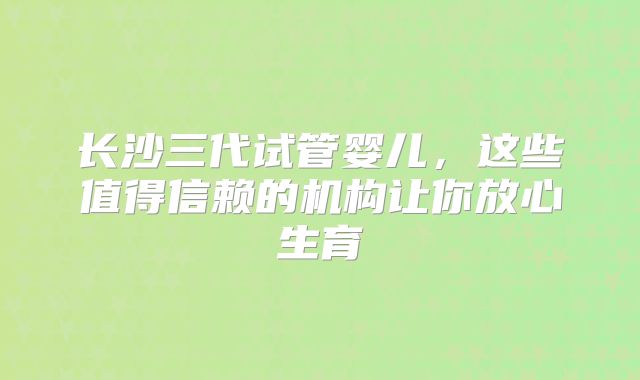 长沙三代试管婴儿,这些值得信赖的机构让你放心生育